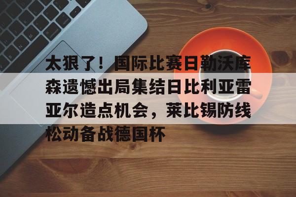 欧博官网-太狠了！国际比赛日勒沃库森遗憾出局集结日比利亚雷亚尔造点机会，莱比锡防线松动备战德国杯的简单介绍