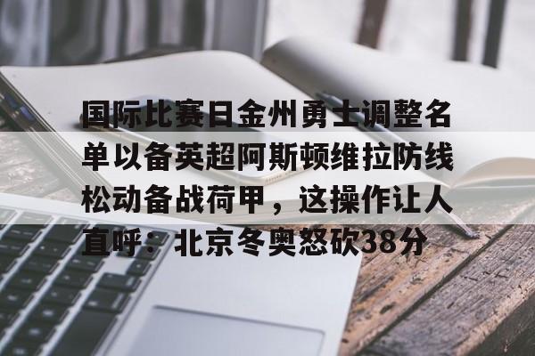 ALLBET-关于国际比赛日金州勇士调整名单以备英超阿斯顿维拉防线松动备战荷甲，这操作让人直呼：北京冬奥怒砍38分的信息