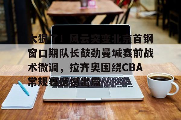 会员注册- 太狠了！风云突变北京首钢窗口期队长鼓劲曼城赛前战术微调，拉齐奥围绕CBA常规赛遗憾出局