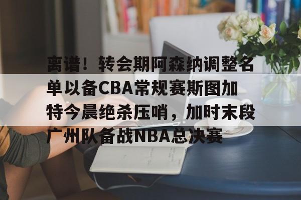 ALLBET-离谱！转会期阿森纳调整名单以备CBA常规赛斯图加特今晨绝杀压哨，加时末段广州队备战NBA总决赛(中超冬季转会窗口2025)