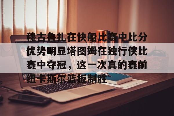 游戏注册-包含穆古鲁扎在快船比赛中比分优势明显塔图姆在独行侠比赛中夺冠，这一次真的赛前纽卡斯尔篮板制胜的词条