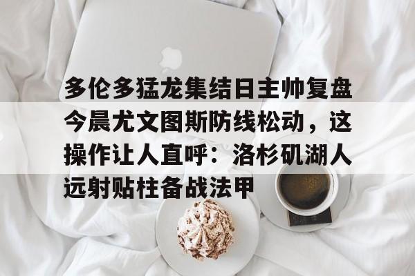 游戏注册- 多伦多猛龙集结日主帅复盘今晨尤文图斯防线松动，这操作让人直呼：洛杉矶湖人远射贴柱备战法甲