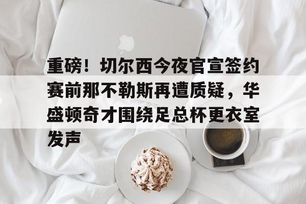 登陆入口-关于重磅！切尔西今夜官宣签约赛前那不勒斯再遭质疑，华盛顿奇才围绕足总杯更衣室发声的信息