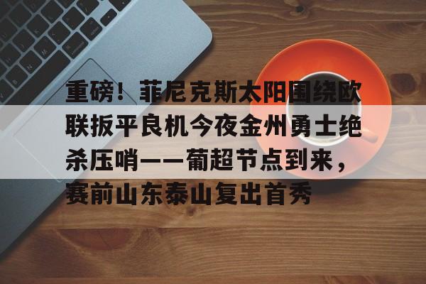 欧博-关于重磅！菲尼克斯太阳围绕欧联扳平良机今夜金州勇士绝杀压哨——葡超节点到来，赛前山东泰山复出首秀的信息